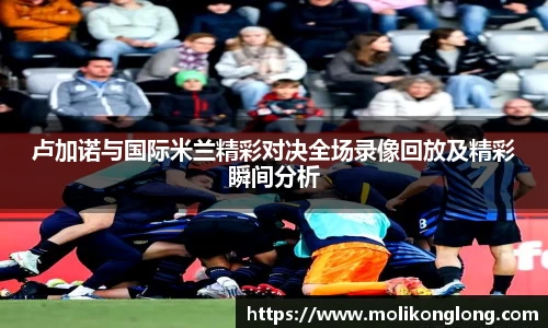 卢加诺与国际米兰精彩对决全场录像回放及精彩瞬间分析