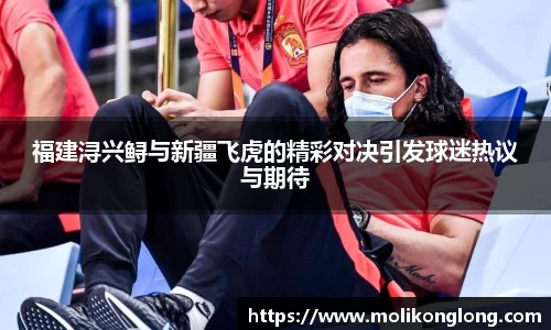 福建浔兴鲟与新疆飞虎的精彩对决引发球迷热议与期待